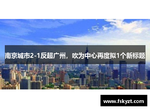 南京城市2-1反超广州，吹为中心再度拟1个新标题